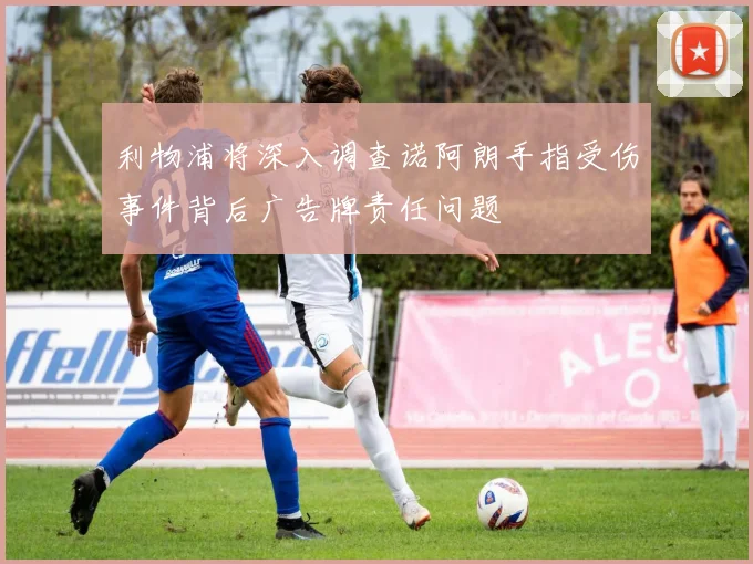 利物浦将深入调查诺阿朗手指受伤事件背后广告牌责任问题