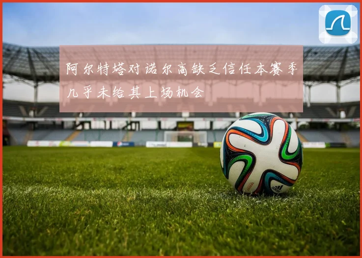 阿尔特塔对诺尔高缺乏信任本赛季几乎未给其上场机会