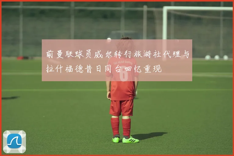 前曼联球员威尔转行旅游社代理与拉什福德昔日同台回忆重现