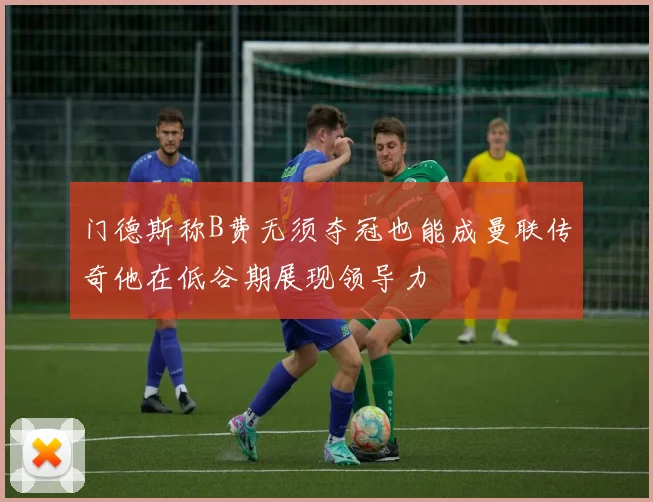 门德斯称B费无须夺冠也能成曼联传奇他在低谷期展现领导力