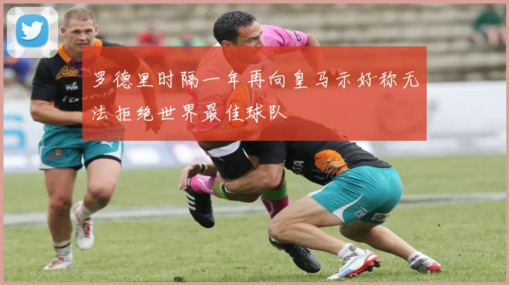 罗德里时隔一年再向皇马示好称无法拒绝世界最佳球队
