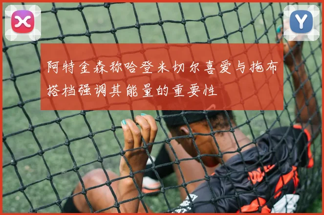 阿特金森称哈登米切尔喜爱与拖布搭档强调其能量的重要性