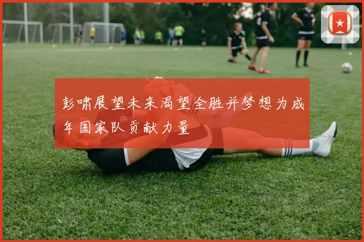 彭啸展望未来渴望全胜并梦想为成年国家队贡献力量