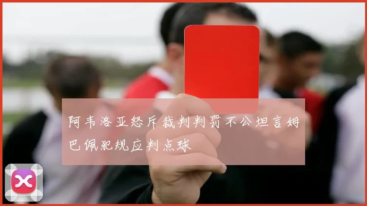 阿韦洛亚怒斥裁判判罚不公坦言姆巴佩犯规应判点球
