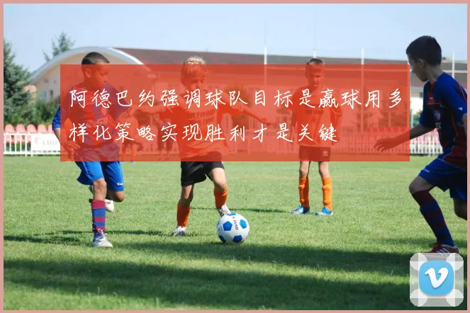阿德巴约强调球队目标是赢球用多样化策略实现胜利才是关键