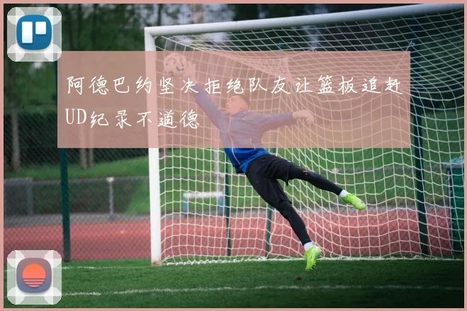 阿德巴约坚决拒绝队友让篮板追赶UD纪录不道德