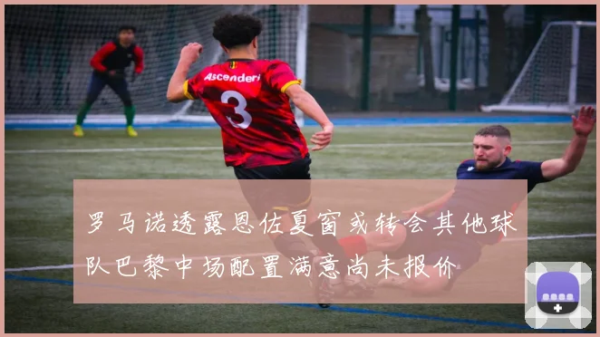 罗马诺透露恩佐夏窗或转会其他球队巴黎中场配置满意尚未报价