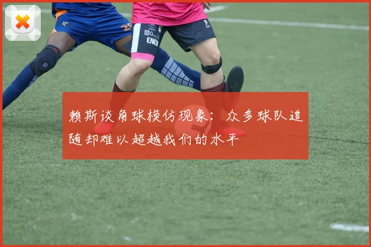 赖斯谈角球模仿现象：众多球队追随却难以超越我们的水平